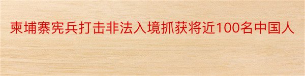 柬埔寨宪兵打击非法入境抓获将近100名中国人