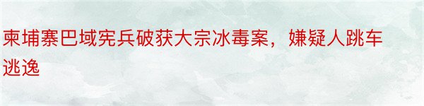 柬埔寨巴域宪兵破获大宗冰毒案，嫌疑人跳车逃逸