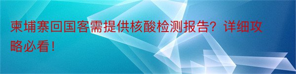 柬埔寨回国客需提供核酸检测报告？详细攻略必看！