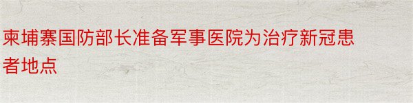 柬埔寨国防部长准备军事医院为治疗新冠患者地点