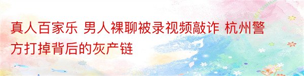 真人百家乐 男人裸聊被录视频敲诈 杭州警方打掉背后的灰产链