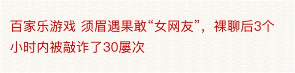 百家乐游戏 须眉遇果敢“女网友”，裸聊后3个小时内被敲诈了30屡次