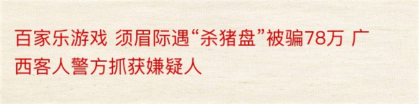 百家乐游戏 须眉际遇“杀猪盘”被骗78万 广西客人警方抓获嫌疑人