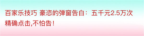 百家乐技巧 豪恣的弹窗告白：五千元2.5万次精确点击,不怕告！