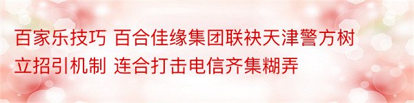 百家乐技巧 百合佳缘集团联袂天津警方树立招引机制 连合打击电信齐集糊弄