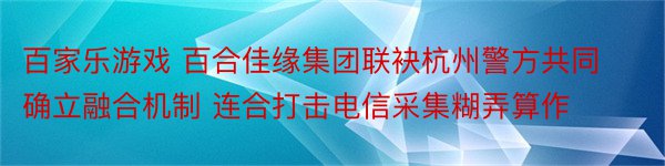 百家乐游戏 百合佳缘集团联袂杭州警方共同确立融合机制 连合打击电信采集糊弄算作