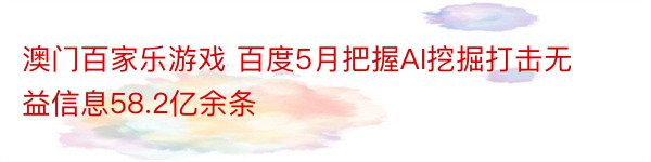 澳门百家乐游戏 百度5月把握AI挖掘打击无益信息58.2亿余条