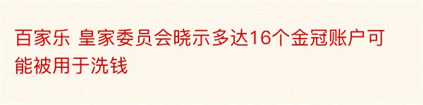 百家乐 皇家委员会晓示多达16个金冠账户可能被用于洗钱