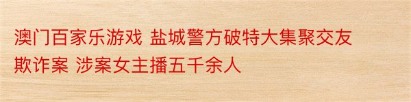 澳门百家乐游戏 盐城警方破特大集聚交友欺诈案 涉案女主播五千余人