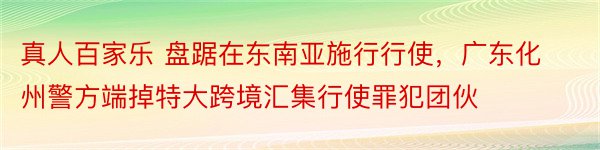 真人百家乐 盘踞在东南亚施行行使，广东化州警方端掉特大跨境汇集行使罪犯团伙