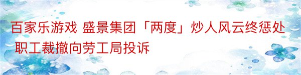 百家乐游戏 盛景集团「两度」炒人风云终惩处 职工裁撤向劳工局投诉