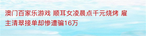 澳门百家乐游戏 顺耳女凌晨点千元烧烤 雇主清翠接单却惨遭骗16万