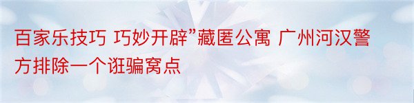 百家乐技巧 巧妙开辟”藏匿公寓 广州河汉警方排除一个诳骗窝点