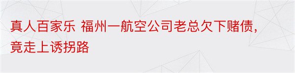 真人百家乐 福州一航空公司老总欠下赌债，竟走上诱拐路