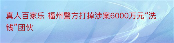 真人百家乐 福州警方打掉涉案6000万元“洗钱”团伙