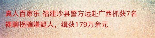 真人百家乐 福建沙县警方远赴广西抓获7名裸聊拐骗嫌疑人，缉获179万余元