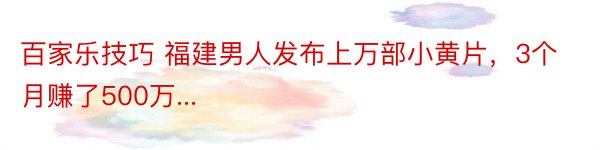 百家乐技巧 福建男人发布上万部小黄片，3个月赚了500万...