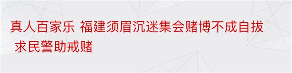 真人百家乐 福建须眉沉迷集会赌博不成自拔 求民警助戒赌