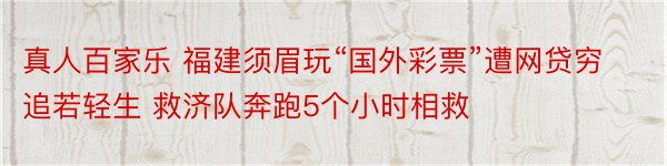 真人百家乐 福建须眉玩“国外彩票”遭网贷穷追若轻生 救济队奔跑5个小时相救