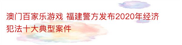 澳门百家乐游戏 福建警方发布2020年经济犯法十大典型案件