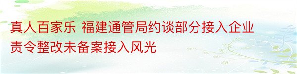 真人百家乐 福建通管局约谈部分接入企业 责令整改未备案接入风光