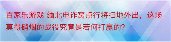 百家乐游戏 缅北电诈窝点行将扫地外出，这场莫得硝烟的战役究竟是若何打赢的？