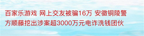 百家乐游戏 网上交友被骗16万 安徽铜陵警方顺藤挖出涉案超3000万元电诈洗钱团伙