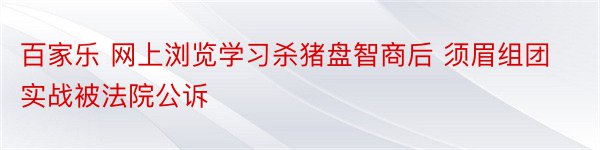 百家乐 网上浏览学习杀猪盘智商后 须眉组团实战被法院公诉