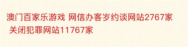 澳门百家乐游戏 网信办客岁约谈网站2767家 关闭犯罪网站11767家