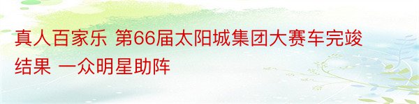 真人百家乐 第66届太阳城集团大赛车完竣结果 一众明星助阵