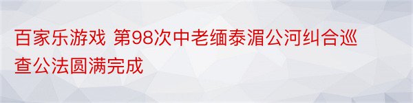 百家乐游戏 第98次中老缅泰湄公河纠合巡查公法圆满完成