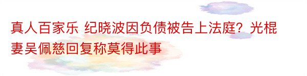 真人百家乐 纪晓波因负债被告上法庭？光棍妻吴佩慈回复称莫得此事