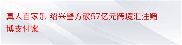 真人百家乐 绍兴警方破57亿元跨境汇注赌博支付案