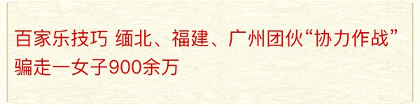 百家乐技巧 缅北、福建、广州团伙“协力作战” 骗走一女子900余万