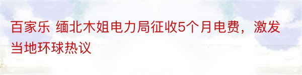 百家乐 缅北木姐电力局征收5个月电费，激发当地环球热议