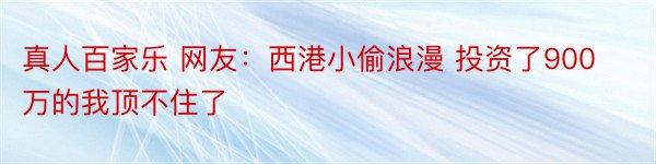 真人百家乐 网友：西港小偷浪漫 投资了900万的我顶不住了