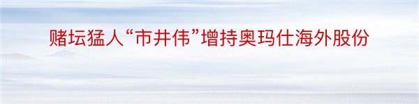 赌坛猛人“市井伟”增持奥玛仕海外股份