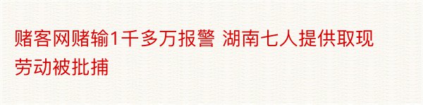 赌客网赌输1千多万报警 湖南七人提供取现劳动被批捕