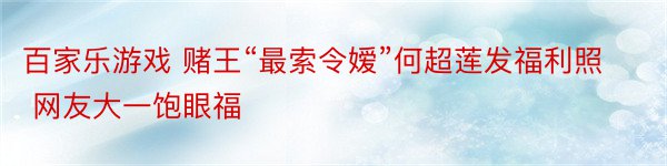 百家乐游戏 赌王“最索令嫒”何超莲发福利照 网友大一饱眼福