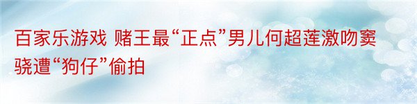 百家乐游戏 赌王最“正点”男儿何超莲激吻窦骁遭“狗仔”偷拍