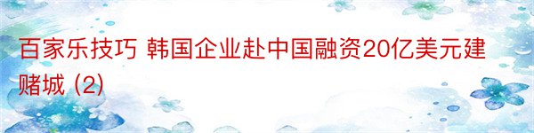 百家乐技巧 韩国企业赴中国融资20亿美元建赌城 (2)