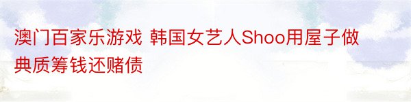 澳门百家乐游戏 韩国女艺人Shoo用屋子做典质筹钱还赌债