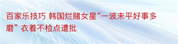 百家乐技巧 韩国烂赌女星“一波未平好事多磨” 衣着不检点遭批