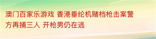 澳门百家乐游戏 香港垂纶机赌档枪击案警方再捕三人 开枪男仍在逃