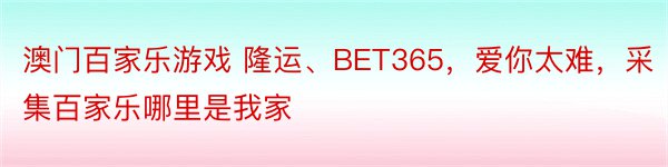 澳门百家乐游戏 隆运、BET365，爱你太难，采集百家乐哪里是我家