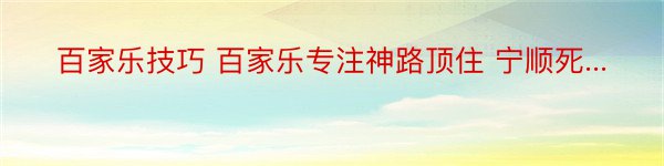 百家乐技巧 百家乐专注神路顶住 宁顺死...