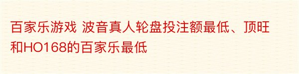 百家乐游戏 波音真人轮盘投注额最低、顶旺和HO168的百家乐最低