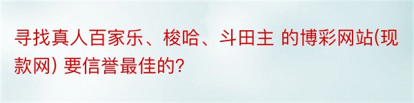 寻找真人百家乐、梭哈、斗田主 的博彩网站(现款网) 要信誉最佳的？