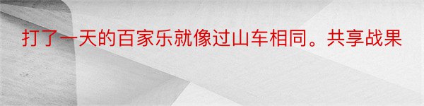 打了一天的百家乐就像过山车相同。共享战果