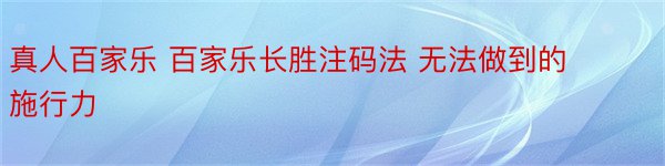 真人百家乐 百家乐长胜注码法 无法做到的施行力